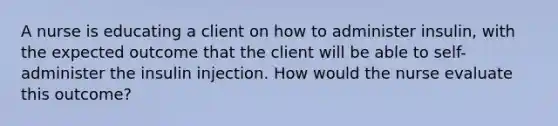 A nurse is educating a client on how to administer insulin, with the expected outcome that the client will be able to self-administer the insulin injection. How would the nurse evaluate this outcome?