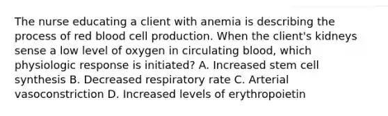 The nurse educating a client with anemia is describing the process of red blood cell production. When the client's kidneys sense a low level of oxygen in circulating blood, which physiologic response is initiated? A. Increased stem cell synthesis B. Decreased respiratory rate C. Arterial vasoconstriction D. Increased levels of erythropoietin