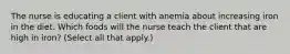 The nurse is educating a client with anemia about increasing iron in the diet. Which foods will the nurse teach the client that are high in iron? (Select all that apply.)