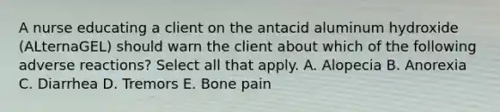 A nurse educating a client on the antacid aluminum hydroxide (ALternaGEL) should warn the client about which of the following adverse reactions? Select all that apply. A. Alopecia B. Anorexia C. Diarrhea D. Tremors E. Bone pain