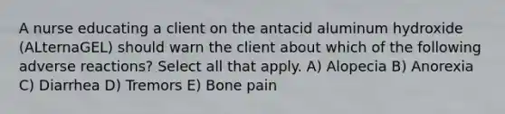 A nurse educating a client on the antacid aluminum hydroxide (ALternaGEL) should warn the client about which of the following adverse reactions? Select all that apply. A) Alopecia B) Anorexia C) Diarrhea D) Tremors E) Bone pain