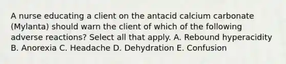 A nurse educating a client on the antacid calcium carbonate (Mylanta) should warn the client of which of the following adverse reactions? Select all that apply. A. Rebound hyperacidity B. Anorexia C. Headache D. Dehydration E. Confusion