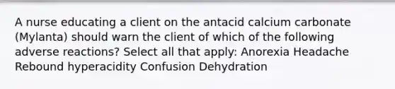 A nurse educating a client on the antacid calcium carbonate (Mylanta) should warn the client of which of the following adverse reactions? Select all that apply: Anorexia Headache Rebound hyperacidity Confusion Dehydration