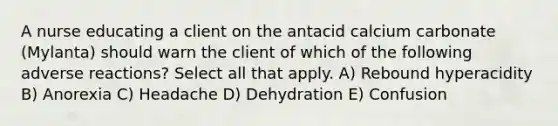 A nurse educating a client on the antacid calcium carbonate (Mylanta) should warn the client of which of the following adverse reactions? Select all that apply. A) Rebound hyperacidity B) Anorexia C) Headache D) Dehydration E) Confusion