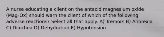 A nurse educating a client on the antacid magnesium oxide (Mag-Ox) should warn the client of which of the following adverse reactions? Select all that apply. A) Tremors B) Anorexia C) Diarrhea D) Dehydration E) Hypotension