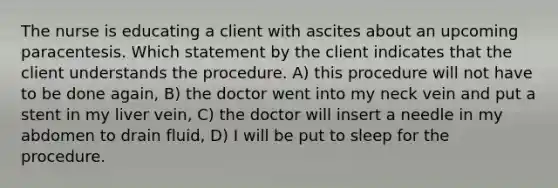 The nurse is educating a client with ascites about an upcoming paracentesis. Which statement by the client indicates that the client understands the procedure. A) this procedure will not have to be done again, B) the doctor went into my neck vein and put a stent in my liver vein, C) the doctor will insert a needle in my abdomen to drain fluid, D) I will be put to sleep for the procedure.