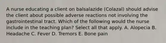 A nurse educating a client on balsalazide (Colazal) should advise the client about possible adverse reactions not involving the gastrointestinal tract. Which of the following would the nurse include in the teaching plan? Select all that apply. A. Alopecia B. Headache C. Fever D. Tremors E. Bone pain