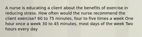 A nurse is educating a client about the benefits of exercise in reducing stress. How often would the nurse recommend the client exercise? 60 to 75 minutes, four to five times a week One hour once a week 30 to 45 minutes, most days of the week Two hours every day