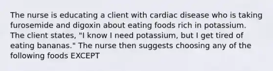 The nurse is educating a client with cardiac disease who is taking furosemide and digoxin about eating foods rich in potassium. The client states, "I know I need potassium, but I get tired of eating bananas." The nurse then suggests choosing any of the following foods EXCEPT