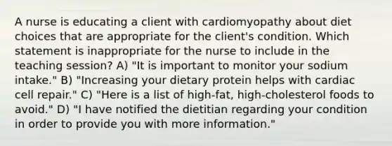 A nurse is educating a client with cardiomyopathy about diet choices that are appropriate for the client's condition. Which statement is inappropriate for the nurse to include in the teaching session? A) "It is important to monitor your sodium intake." B) "Increasing your dietary protein helps with cardiac cell repair." C) "Here is a list of high-fat, high-cholesterol foods to avoid." D) "I have notified the dietitian regarding your condition in order to provide you with more information."