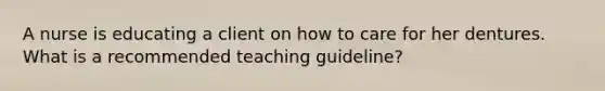 A nurse is educating a client on how to care for her dentures. What is a recommended teaching guideline?