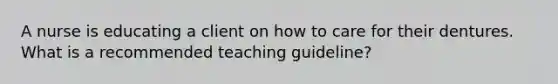 A nurse is educating a client on how to care for their dentures. What is a recommended teaching guideline?