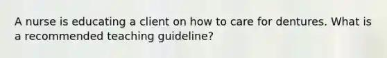 A nurse is educating a client on how to care for dentures. What is a recommended teaching guideline?