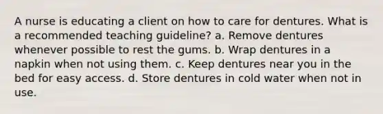 A nurse is educating a client on how to care for dentures. What is a recommended teaching guideline? a. Remove dentures whenever possible to rest the gums. b. Wrap dentures in a napkin when not using them. c. Keep dentures near you in the bed for easy access. d. Store dentures in cold water when not in use.