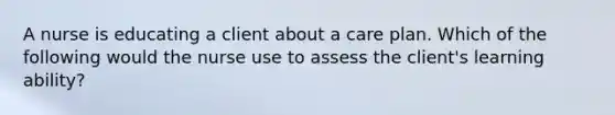 A nurse is educating a client about a care plan. Which of the following would the nurse use to assess the client's learning ability?