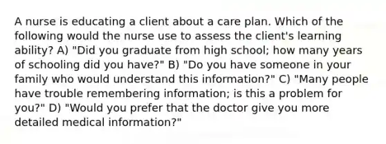 A nurse is educating a client about a care plan. Which of the following would the nurse use to assess the client's learning ability? A) "Did you graduate from high school; how many years of schooling did you have?" B) "Do you have someone in your family who would understand this information?" C) "Many people have trouble remembering information; is this a problem for you?" D) "Would you prefer that the doctor give you more detailed medical information?"