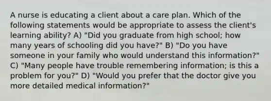 A nurse is educating a client about a care plan. Which of the following statements would be appropriate to assess the client's learning ability? A) "Did you graduate from high school; how many years of schooling did you have?" B) "Do you have someone in your family who would understand this information?" C) "Many people have trouble remembering information; is this a problem for you?" D) "Would you prefer that the doctor give you more detailed medical information?"