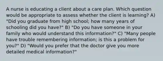 A nurse is educating a client about a care plan. Which question would be appropriate to assess whether the client is learning? A) "Did you graduate from high school; how many years of schooling did you have?" B) "Do you have someone in your family who would understand this information?" C) "Many people have trouble remembering information; is this a problem for you?" D) "Would you prefer that the doctor give you more detailed medical information?"