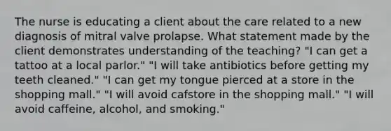 The nurse is educating a client about the care related to a new diagnosis of mitral valve prolapse. What statement made by the client demonstrates understanding of the teaching? "I can get a tattoo at a local parlor." "I will take antibiotics before getting my teeth cleaned." "I can get my tongue pierced at a store in the shopping mall." "I will avoid cafstore in the shopping mall." "I will avoid caffeine, alcohol, and smoking."