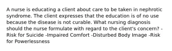 A nurse is educating a client about care to be taken in nephrotic syndrome. The client expresses that the education is of no use because the disease is not curable. What nursing diagnosis should the nurse formulate with regard to the client's concern? -Risk for Suicide -Impaired Comfort -Disturbed Body Image -Risk for Powerlessness