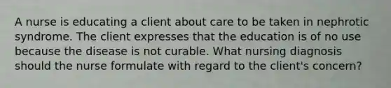 A nurse is educating a client about care to be taken in nephrotic syndrome. The client expresses that the education is of no use because the disease is not curable. What nursing diagnosis should the nurse formulate with regard to the client's concern?