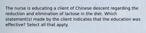 The nurse is educating a client of Chinese descent regarding the reduction and elimination of lactose in the diet. Which statement(s) made by the client indicates that the education was effective? Select all that apply.