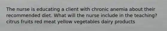 The nurse is educating a client with chronic anemia about their recommended diet. What will the nurse include in the teaching? citrus fruits red meat yellow vegetables dairy products