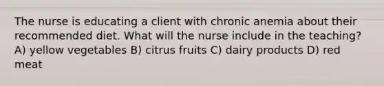 The nurse is educating a client with chronic anemia about their recommended diet. What will the nurse include in the teaching? A) yellow vegetables B) citrus fruits C) dairy products D) red meat