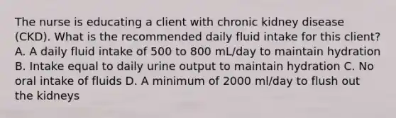 The nurse is educating a client with chronic kidney disease (CKD). What is the recommended daily fluid intake for this client? A. A daily fluid intake of 500 to 800 mL/day to maintain hydration B. Intake equal to daily urine output to maintain hydration C. No oral intake of fluids D. A minimum of 2000 ml/day to flush out the kidneys