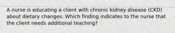 A nurse is educating a client with chronic kidney disease (CKD) about dietary changes. Which finding indicates to the nurse that the client needs additional teaching?