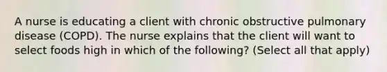 A nurse is educating a client with chronic obstructive pulmonary disease (COPD). The nurse explains that the client will want to select foods high in which of the following? (Select all that apply)