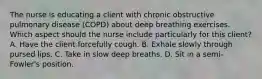 The nurse is educating a client with chronic obstructive pulmonary disease (COPD) about deep breathing exercises. Which aspect should the nurse include particularly for this client? A. Have the client forcefully cough. B. Exhale slowly through pursed lips. C. Take in slow deep breaths. D. Sit in a semi-Fowler's position.