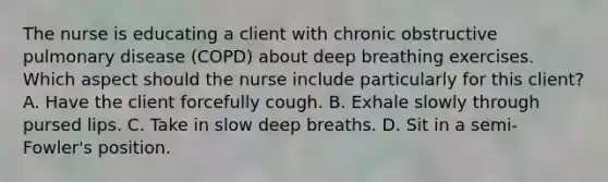 The nurse is educating a client with chronic obstructive pulmonary disease (COPD) about deep breathing exercises. Which aspect should the nurse include particularly for this client? A. Have the client forcefully cough. B. Exhale slowly through pursed lips. C. Take in slow deep breaths. D. Sit in a semi-Fowler's position.