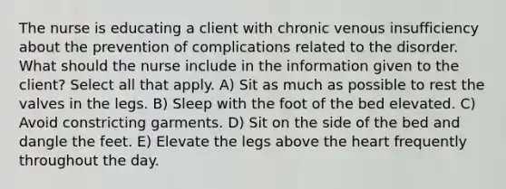 The nurse is educating a client with chronic venous insufficiency about the prevention of complications related to the disorder. What should the nurse include in the information given to the client? Select all that apply. A) Sit as much as possible to rest the valves in the legs. B) Sleep with the foot of the bed elevated. C) Avoid constricting garments. D) Sit on the side of the bed and dangle the feet. E) Elevate the legs above the heart frequently throughout the day.