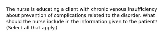 The nurse is educating a client with chronic venous insufficiency about prevention of complications related to the disorder. What should the nurse include in the information given to the patient? (Select all that apply.)