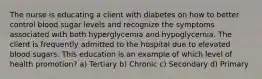 The nurse is educating a client with diabetes on how to better control blood sugar levels and recognize the symptoms associated with both hyperglycemia and hypoglycemia. The client is frequently admitted to the hospital due to elevated blood sugars. This education is an example of which level of health promotion? a) Tertiary b) Chronic c) Secondary d) Primary