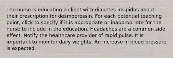 The nurse is educating a client with diabetes insipidus about their prescription for desmopressin. For each potential teaching point, click to specify if it is appropriate or inappropriate for the nurse to include in the education. Headaches are a common side effect. Notify the healthcare provider of rapid pulse. It is important to monitor daily weights. An increase in blood pressure is expected.