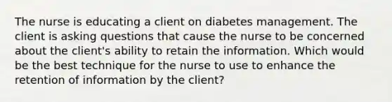 The nurse is educating a client on diabetes management. The client is asking questions that cause the nurse to be concerned about the client's ability to retain the information. Which would be the best technique for the nurse to use to enhance the retention of information by the client?