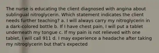 The nurse is educating the client diagnosed with angina about sublingual nitroglycerin. Which statement indicates the client needs further teaching? a. I will always carry my nitroglycerin in a dark-colored bottle b. If I have chest pain, I will put a tablet underneath my tongue c. If my pain is not relieved with one tablet, I will call 911 d. I may experience a headache after taking my nitroglycerin but that's expected