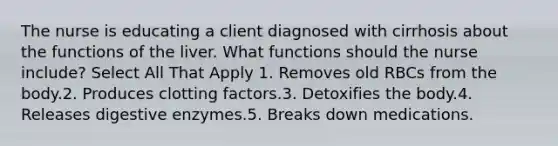 The nurse is educating a client diagnosed with cirrhosis about the functions of the liver. What functions should the nurse include? Select All That Apply 1. Removes old RBCs from the body.2. Produces clotting factors.3. Detoxifies the body.4. Releases digestive enzymes.5. Breaks down medications.