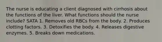 The nurse is educating a client diagnosed with cirrhosis about the functions of the liver. What functions should the nurse include? SATA 1. Removes old RBCs from the body. 2. Produces clotting factors. 3. Detoxifies the body. 4. Releases digestive enzymes. 5. Breaks down medications.