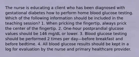 The nurse is educating a client who has been diagnosed with gestational diabetes how to perform home blood glucose testing. Which of the following information should be included in the teaching session? 1. When pricking the fingertip, always prick the center of the fingertip. 2. One-hour postprandial glucose values should be 146 mg/dL or lower. 3. Blood glucose testing should be performed 2 times per day—before breakfast and before bedtime. 4. All blood glucose results should be kept in a log for evaluation by the nurse and primary healthcare provider.