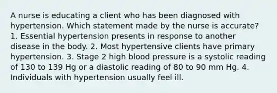 A nurse is educating a client who has been diagnosed with hypertension. Which statement made by the nurse is accurate? 1. Essential hypertension presents in response to another disease in the body. 2. Most hypertensive clients have primary hypertension. 3. Stage 2 high blood pressure is a systolic reading of 130 to 139 Hg or a diastolic reading of 80 to 90 mm Hg. 4. Individuals with hypertension usually feel ill.