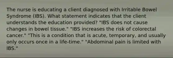 The nurse is educating a client diagnosed with Irritable Bowel Syndrome (IBS). What statement indicates that the client understands the education provided? "IBS does not cause changes in bowel tissue." "IBS increases the risk of colorectal cancer." "This is a condition that is acute, temporary, and usually only occurs once in a life-time." "Abdominal pain is limited with IBS."