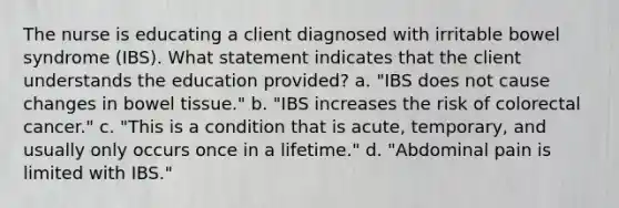 The nurse is educating a client diagnosed with irritable bowel syndrome (IBS). What statement indicates that the client understands the education provided? a. "IBS does not cause changes in bowel tissue." b. "IBS increases the risk of colorectal cancer." c. "This is a condition that is acute, temporary, and usually only occurs once in a lifetime." d. "Abdominal pain is limited with IBS."