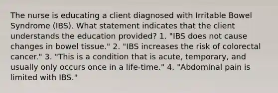 The nurse is educating a client diagnosed with Irritable Bowel Syndrome (IBS). What statement indicates that the client understands the education provided? 1. "IBS does not cause changes in bowel tissue." 2. "IBS increases the risk of colorectal cancer." 3. "This is a condition that is acute, temporary, and usually only occurs once in a life-time." 4. "Abdominal pain is limited with IBS."