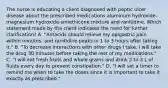 The nurse is educating a client diagnosed with peptic ulcer disease about the prescribed medications aluminum hydroxide-magnesium hydroxide-simethicone mixture and ranitidine. Which statement made by the client indicates the need for further clarification? A. "Antacids should relieve my epigastric pain within minutes, and ranitidine peaks in 1 to 3 hours after taking it." B. "To decrease interactions with other drugs I take, I will take the drug 30 minutes before taking the rest of my medications." C. "I will eat fresh fruits and whole grains and drink 2 to 3 L of fluids every day to prevent constipation." D. "I will set a timer to remind me when to take the doses since it is important to take it exactly as prescribed."