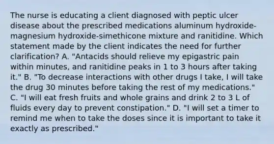 The nurse is educating a client diagnosed with peptic ulcer disease about the prescribed medications aluminum hydroxide-magnesium hydroxide-simethicone mixture and ranitidine. Which statement made by the client indicates the need for further clarification? A. "Antacids should relieve my epigastric pain within minutes, and ranitidine peaks in 1 to 3 hours after taking it." B. "To decrease interactions with other drugs I take, I will take the drug 30 minutes before taking the rest of my medications." C. "I will eat fresh fruits and whole grains and drink 2 to 3 L of fluids every day to prevent constipation." D. "I will set a timer to remind me when to take the doses since it is important to take it exactly as prescribed."