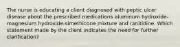 The nurse is educating a client diagnosed with peptic ulcer disease about the prescribed medications aluminum hydroxide-magnesium hydroxide-simethicone mixture and ranitidine. Which statement made by the client indicates the need for further clarification?