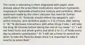 The nurse is educating a client diagnosed with peptic ulcer disease about the prescribed medications aluminum hydroxide-magnesium hydroxide-simethicone mixture and ranitidine. Which statement made by the client indicates the need for further clarification? A) "Antacids should relieve my epigastric pain within minutes, and ranitidine peaks in 1 to 3 hours after taking it." B) "To decrease interactions with other drugs I take, I will take the drug 30 minutes before taking the rest of my meds." C) "I will eat fresh fruits and whole grains and drink 2 to 3 L of fluids every day to prevent constipation." D) "I will set a timer to remind me when to take the Mylanta doses since it is important to take it exactly as prescribed."